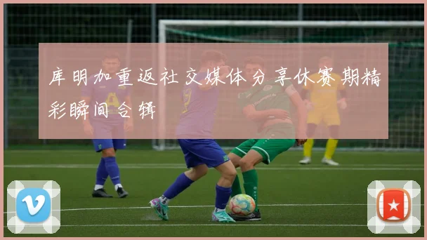 库明加重返社交媒体分享休赛期精彩瞬间合辑