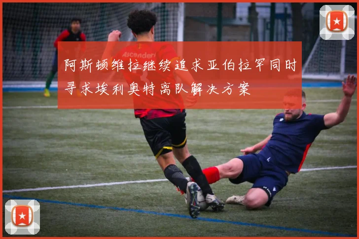 阿斯顿维拉继续追求亚伯拉罕同时寻求埃利奥特离队解决方案