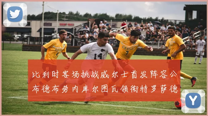 比利时客场挑战威尔士首发阵容公布德布劳内库尔图瓦领衔特罗萨德出战