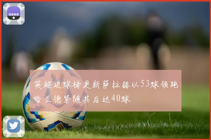 英超进球榜更新萨拉赫以53球领跑哈兰德紧随其后达40球
