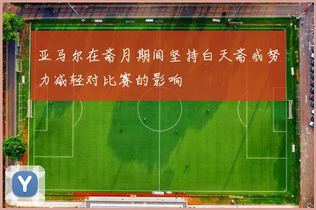 亚马尔在斋月期间坚持白天斋戒努力减轻对比赛的影响
