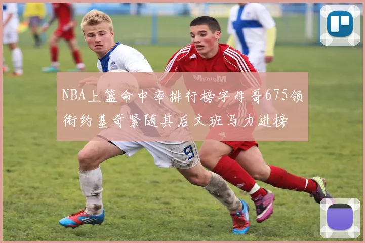 NBA上篮命中率排行榜字母哥675领衔约基奇紧随其后文班马力进榜
