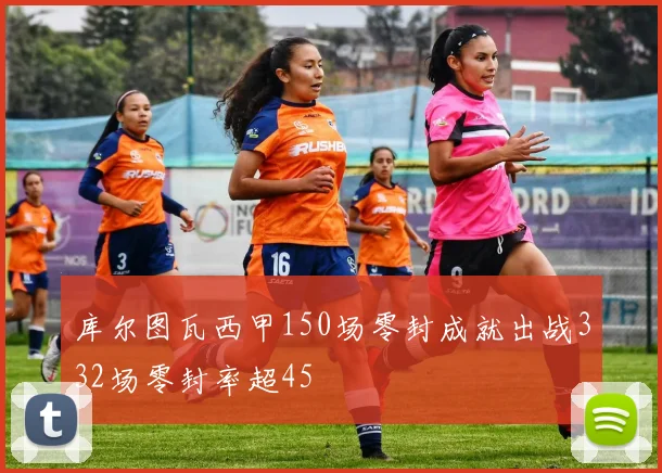 库尔图瓦西甲150场零封成就出战332场零封率超45