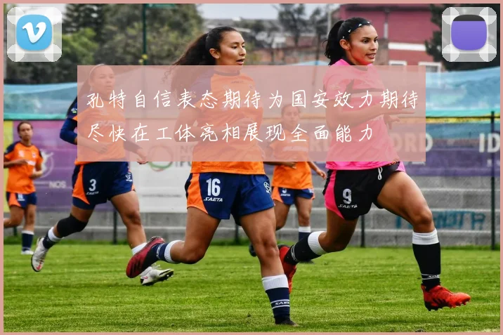 孔特自信表态期待为国安效力期待尽快在工体亮相展现全面能力