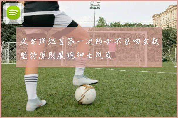 皮尔斯坦言第一次约会不亲吻女孩坚持原则展现绅士风度