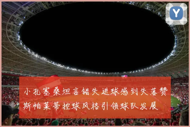 小孔塞桑坦言错失进球感到失落赞斯帕莱蒂控球风格引领球队发展