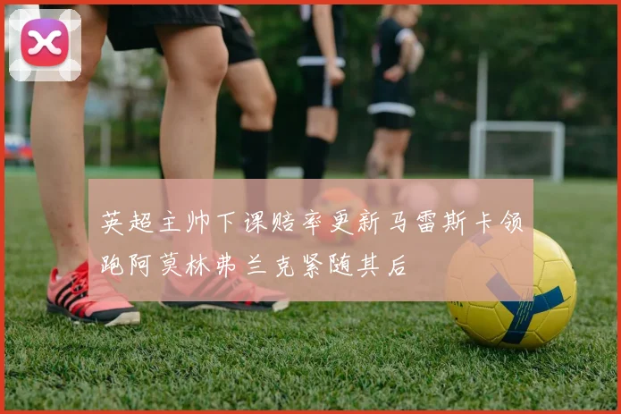 英超主帅下课赔率更新马雷斯卡领跑阿莫林弗兰克紧随其后
