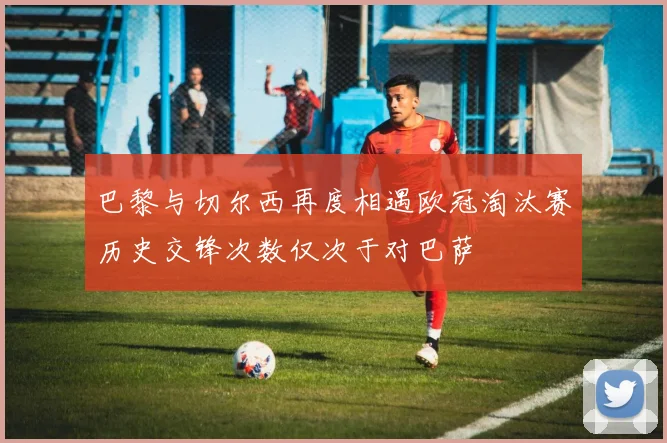 巴黎与切尔西再度相遇欧冠淘汰赛历史交锋次数仅次于对巴萨