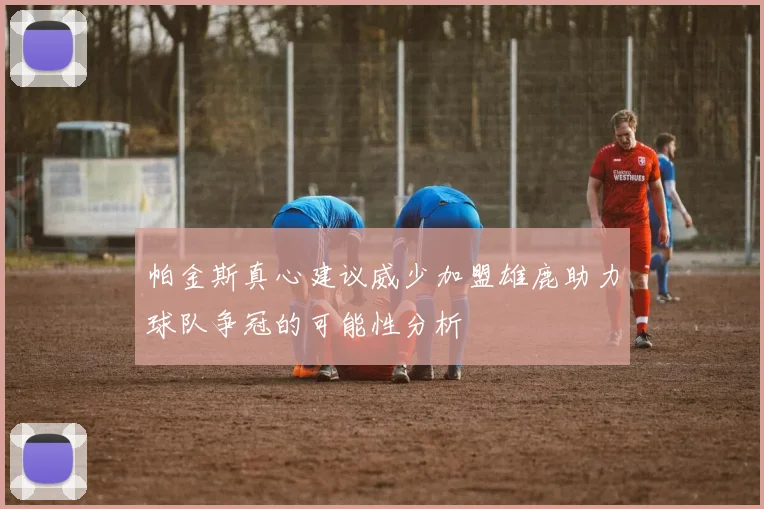 帕金斯真心建议威少加盟雄鹿助力球队争冠的可能性分析