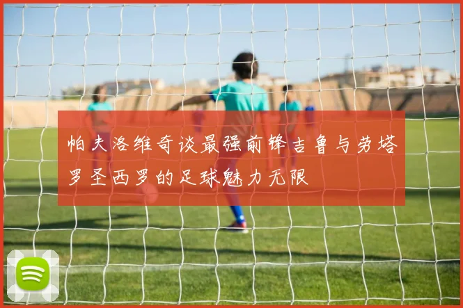 帕夫洛维奇谈最强前锋吉鲁与劳塔罗圣西罗的足球魅力无限