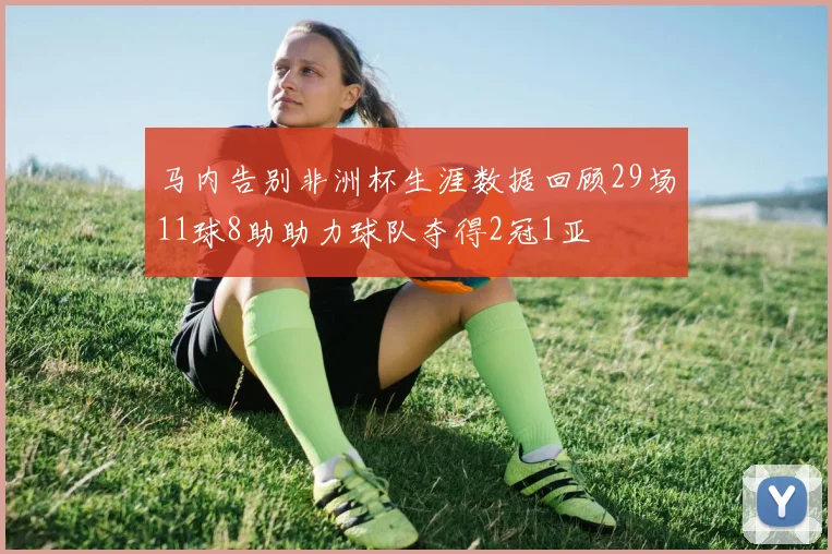 马内告别非洲杯生涯数据回顾29场11球8助助力球队夺得2冠1亚