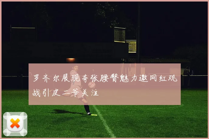 罗齐尔展现夸张腰臀魅力邀网红观战引皮二爷关注