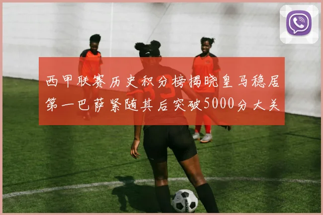 西甲联赛历史积分榜揭晓皇马稳居第一巴萨紧随其后突破5000分大关