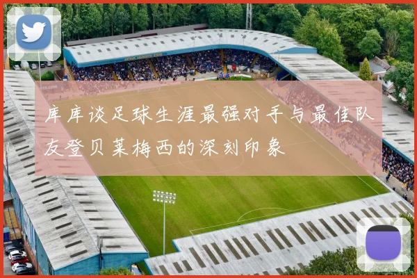 库库谈足球生涯最强对手与最佳队友登贝莱梅西的深刻印象