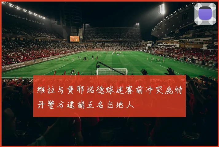 维拉与费耶诺德球迷赛前冲突鹿特丹警方逮捕五名当地人