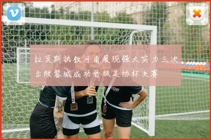 拉莫斯执教河南展现强大实力三次击败蓉城成功晋级足协杯决赛
