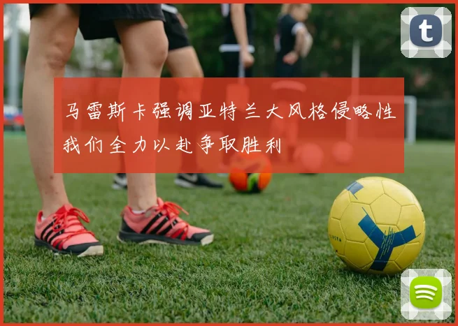 马雷斯卡强调亚特兰大风格侵略性我们全力以赴争取胜利